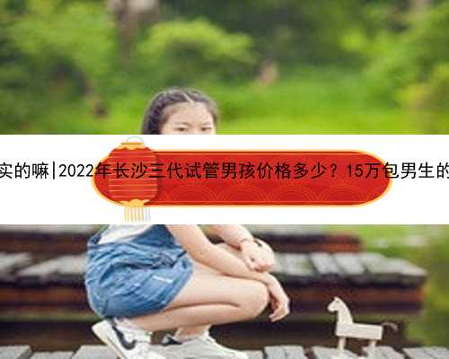 南京代孕是真实的嘛|2022年长沙三代试管男孩价格