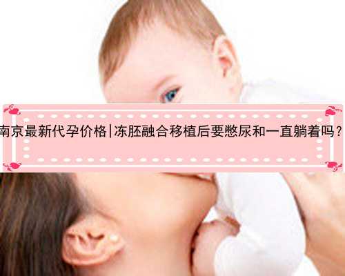 南京最新代孕价格|冻胚融合移植后要憋尿和一直躺着吗？