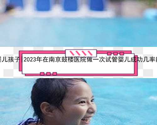 南京试管婴儿孩子|2023年在南京鼓楼医院做一次试管婴儿成功几率能达多少？