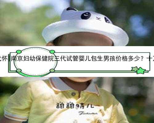 南京有便宜代怀|南京妇幼保健院三代试管婴儿包生男孩价格多少？十万费用够
