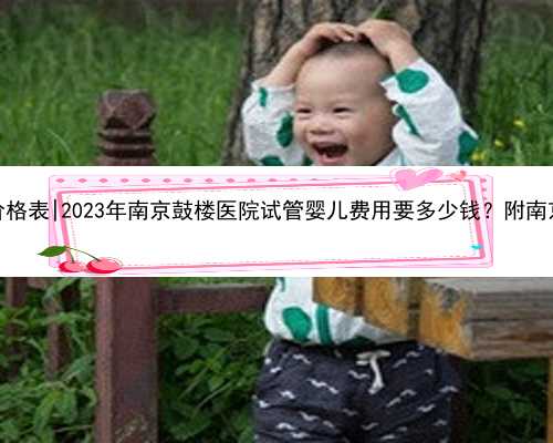 南京合法代生价格表|2023年南京鼓楼医院试管婴儿费用要多少钱？附南京试管医