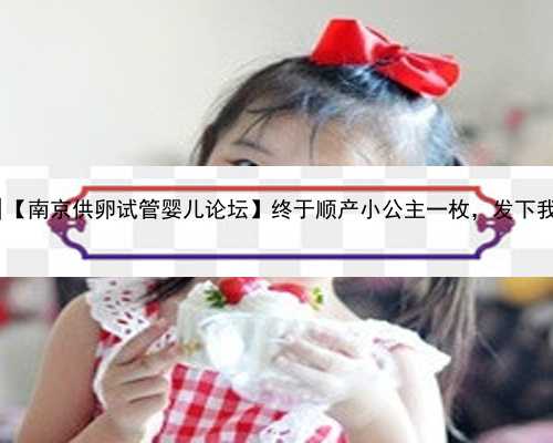 南京私人代孕网站|【南京供卵试管婴儿论坛】终于顺产小公主一枚，发下我的